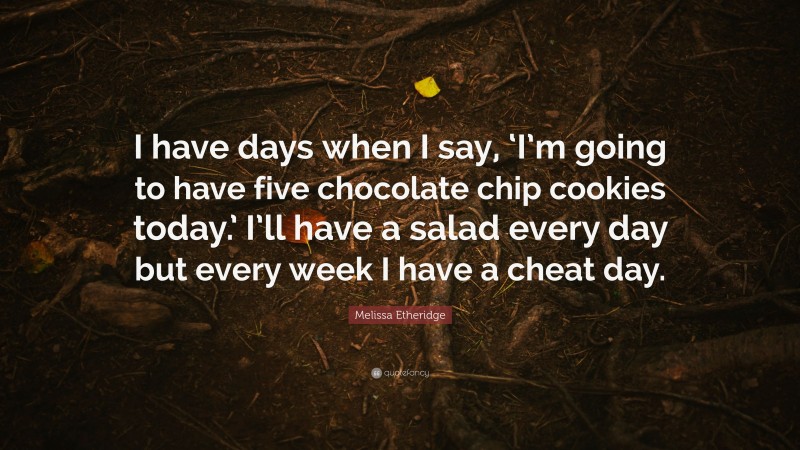 Melissa Etheridge Quote: “I have days when I say, ‘I’m going to have five chocolate chip cookies today.’ I’ll have a salad every day but every week I have a cheat day.”