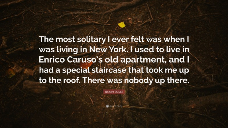 Robert Duvall Quote: “The most solitary I ever felt was when I was living in New York. I used to live in Enrico Caruso’s old apartment, and I had a special staircase that took me up to the roof. There was nobody up there.”