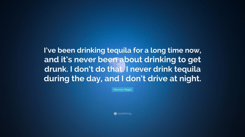 Sammy Hagar Quote: “I’ve been drinking tequila for a long time now, and it’s never been about drinking to get drunk. I don’t do that. I never drink tequila during the day, and I don’t drive at night.”