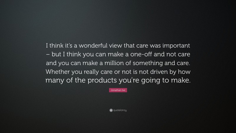 Jonathan Ive Quote: “I think it’s a wonderful view that care was important – but I think you can make a one-off and not care and you can make a million of something and care. Whether you really care or not is not driven by how many of the products you’re going to make.”