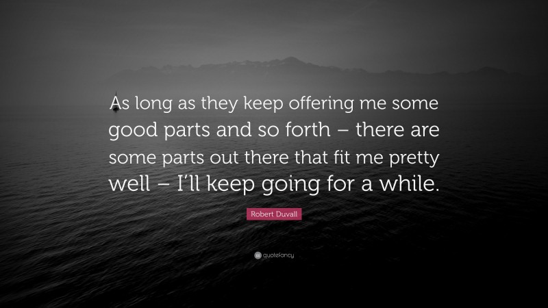 Robert Duvall Quote: “As long as they keep offering me some good parts and so forth – there are some parts out there that fit me pretty well – I’ll keep going for a while.”