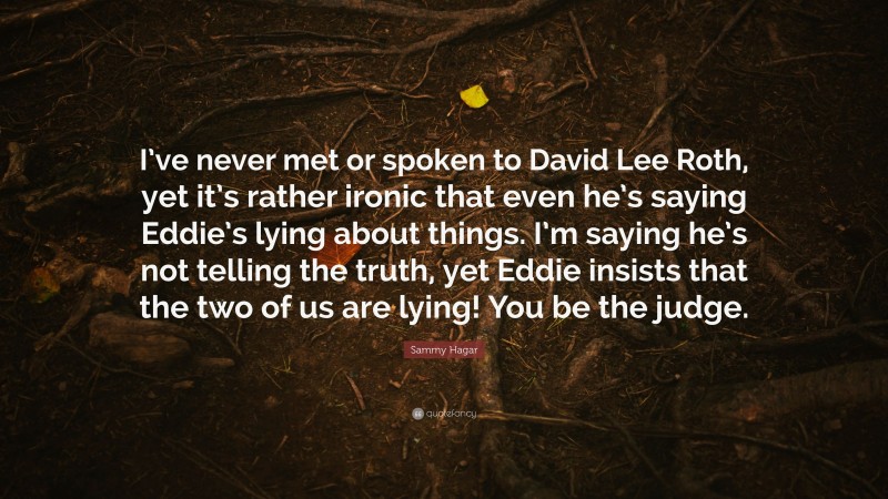 Sammy Hagar Quote: “I’ve never met or spoken to David Lee Roth, yet it’s rather ironic that even he’s saying Eddie’s lying about things. I’m saying he’s not telling the truth, yet Eddie insists that the two of us are lying! You be the judge.”