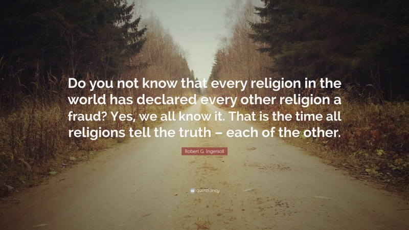 Robert G. Ingersoll Quote: “Do you not know that every religion in the world has declared every other religion a fraud? Yes, we all know it. That is the time all religions tell the truth – each of the other.”