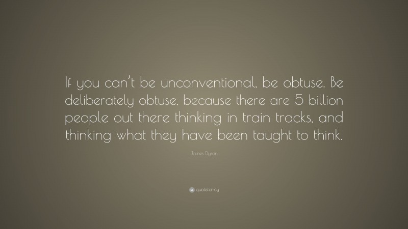 James Dyson Quote: “If you can’t be unconventional, be obtuse. Be deliberately obtuse, because there are 5 billion people out there thinking in train tracks, and thinking what they have been taught to think.”