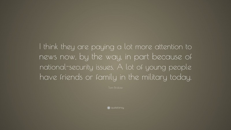 Tom Brokaw Quote: “I think they are paying a lot more attention to news now, by the way, in part because of national-security issues. A lot of young people have friends or family in the military today.”
