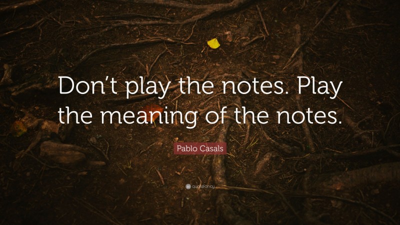 Pablo Casals Quote: “Don’t play the notes. Play the meaning of the notes.”