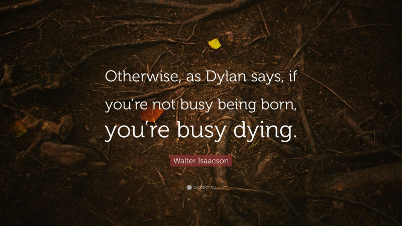 Walter Isaacson Quote: “Otherwise, as Dylan says, if you’re not busy being born, you’re busy dying.”