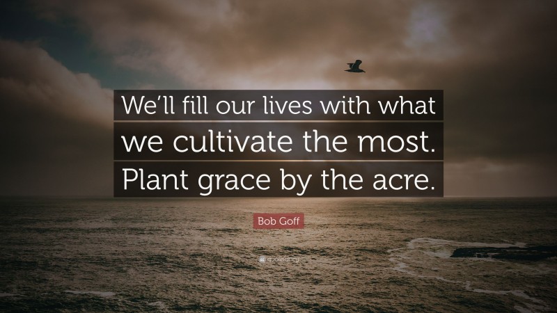 Bob Goff Quote: “We’ll fill our lives with what we cultivate the most. Plant grace by the acre.”