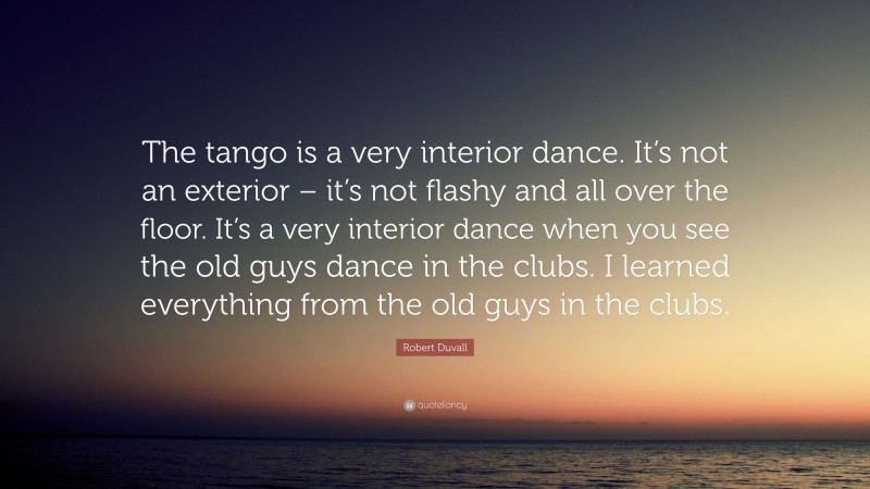 Robert Duvall Quote: “The tango is a very interior dance. It’s not an exterior – it’s not flashy and all over the floor. It’s a very interior dance when you see the old guys dance in the clubs. I learned everything from the old guys in the clubs.”