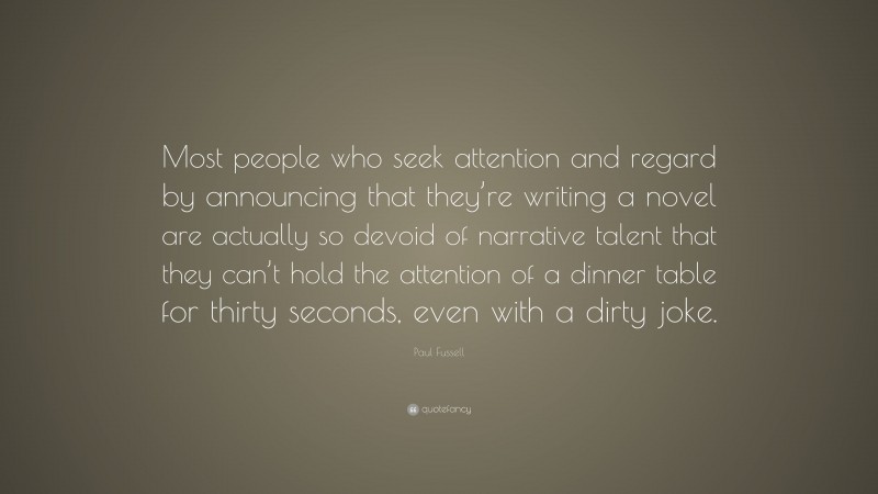 Paul Fussell Quote: “Most people who seek attention and regard by announcing that they’re writing a novel are actually so devoid of narrative talent that they can’t hold the attention of a dinner table for thirty seconds, even with a dirty joke.”