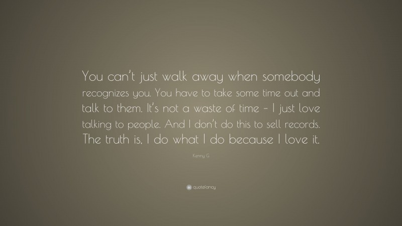 Kenny G Quote: “You can’t just walk away when somebody recognizes you. You have to take some time out and talk to them. It’s not a waste of time – I just love talking to people. And I don’t do this to sell records. The truth is, I do what I do because I love it.”