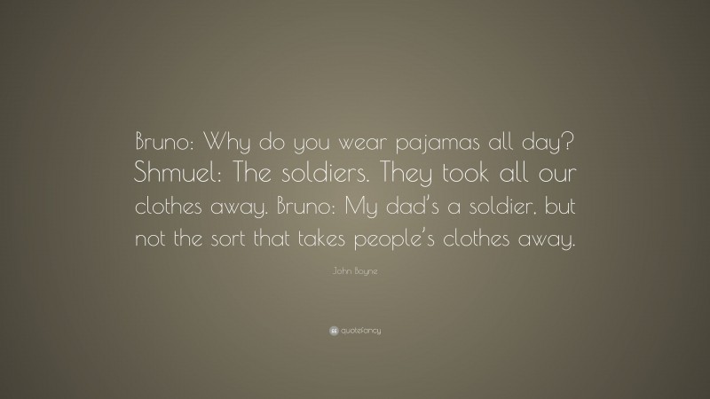 John Boyne Quote: “Bruno: Why do you wear pajamas all day? Shmuel: The soldiers. They took all our clothes away. Bruno: My dad’s a soldier, but not the sort that takes people’s clothes away.”