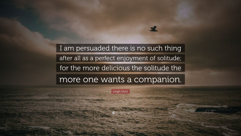 Leigh Hunt Quote: “I am persuaded there is no such thing after all as a perfect enjoyment of solitude; for the more delicious the solitude the more one wants a companion.”