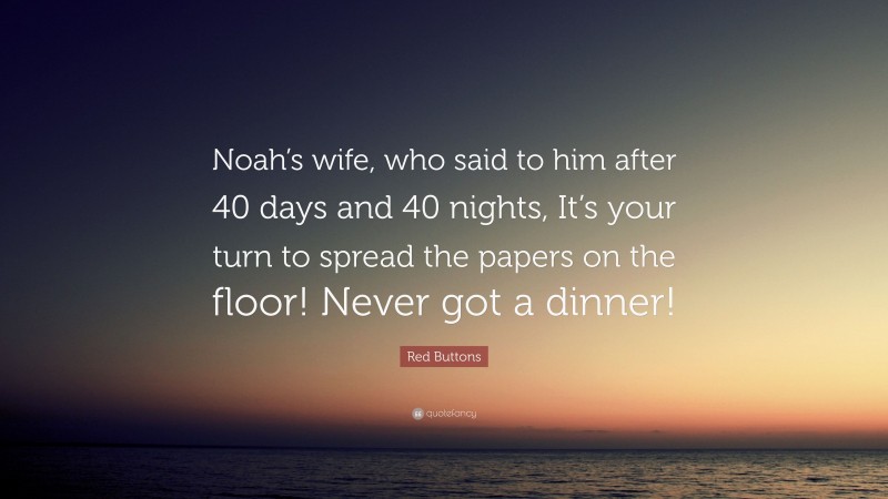 Red Buttons Quote: “Noah’s wife, who said to him after 40 days and 40 nights, It’s your turn to spread the papers on the floor! Never got a dinner!”