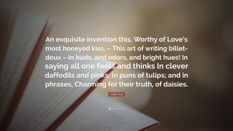 Leigh Hunt Quote: “An exquisite invention this, Worthy of Love’s most honeyed kiss, – This art of writing billet-doux – In buds, and odors, and bright hues! In saying all one feels and thinks In clever daffodils and pinks; In puns of tulips; and in phrases, Charming for their truth, of daisies.”