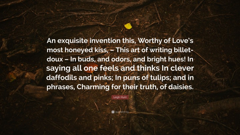Leigh Hunt Quote: “An exquisite invention this, Worthy of Love’s most honeyed kiss, – This art of writing billet-doux – In buds, and odors, and bright hues! In saying all one feels and thinks In clever daffodils and pinks; In puns of tulips; and in phrases, Charming for their truth, of daisies.”