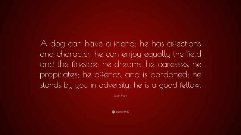 Leigh Hunt Quote: “A dog can have a friend; he has affections and character, he can enjoy equally the field and the fireside; he dreams, he caresses, he propitiates; he offends, and is pardoned; he stands by you in adversity; he is a good fellow.”