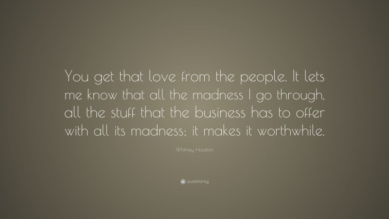 Whitney Houston Quote: “You get that love from the people. It lets me know that all the madness I go through, all the stuff that the business has to offer with all its madness; it makes it worthwhile.”