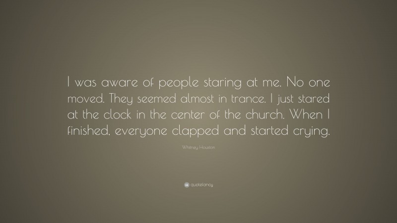 Whitney Houston Quote: “I was aware of people staring at me. No one moved. They seemed almost in trance. I just stared at the clock in the center of the church. When I finished, everyone clapped and started crying.”