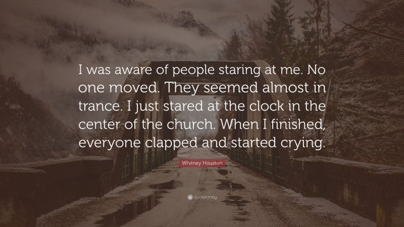 Whitney Houston Quote: “I was aware of people staring at me. No one moved. They seemed almost in trance. I just stared at the clock in the center of the church. When I finished, everyone clapped and started crying.”
