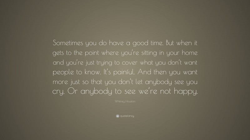 Whitney Houston Quote: “Sometimes you do have a good time. But when it gets to the point where you’re sitting in your home and you’re just trying to cover what you don’t want people to know. It’s painful. And then you want more just so that you don’t let anybody see you cry. Or anybody to see we’re not happy.”