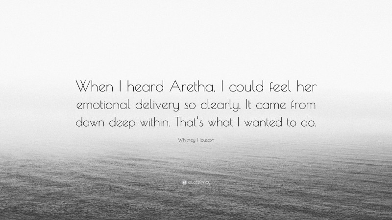 Whitney Houston Quote: “When I heard Aretha, I could feel her emotional delivery so clearly. It came from down deep within. That’s what I wanted to do.”