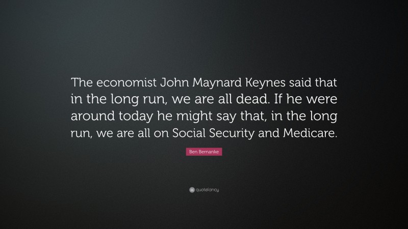 Ben Bernanke Quote: “The economist John Maynard Keynes said that in the long run, we are all dead. If he were around today he might say that, in the long run, we are all on Social Security and Medicare.”