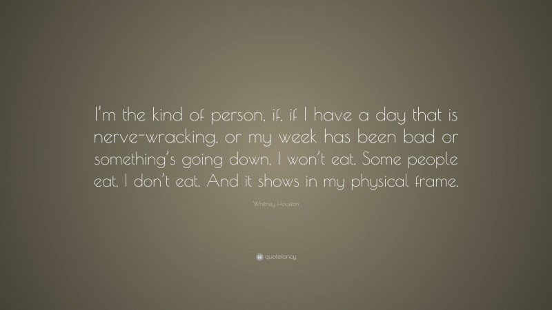 Whitney Houston Quote: “I’m the kind of person, if, if I have a day that is nerve-wracking, or my week has been bad or something’s going down, I won’t eat. Some people eat, I don’t eat. And it shows in my physical frame.”