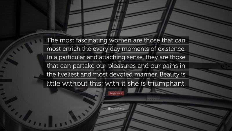 Leigh Hunt Quote: “The most fascinating women are those that can most enrich the every day moments of existence. In a particular and attaching sense, they are those that can partake our pleasures and our pains in the liveliest and most devoted manner. Beauty is little without this; with it she is triumphant.”