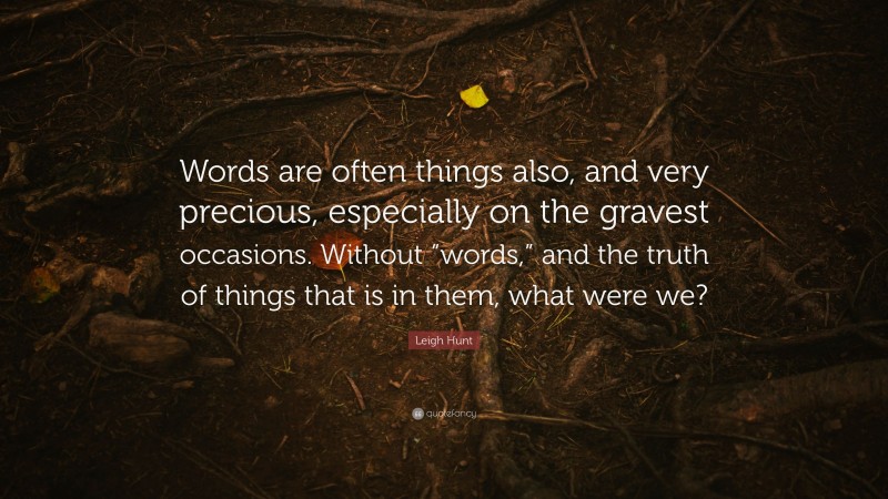 Leigh Hunt Quote: “Words are often things also, and very precious, especially on the gravest occasions. Without “words,” and the truth of things that is in them, what were we?”