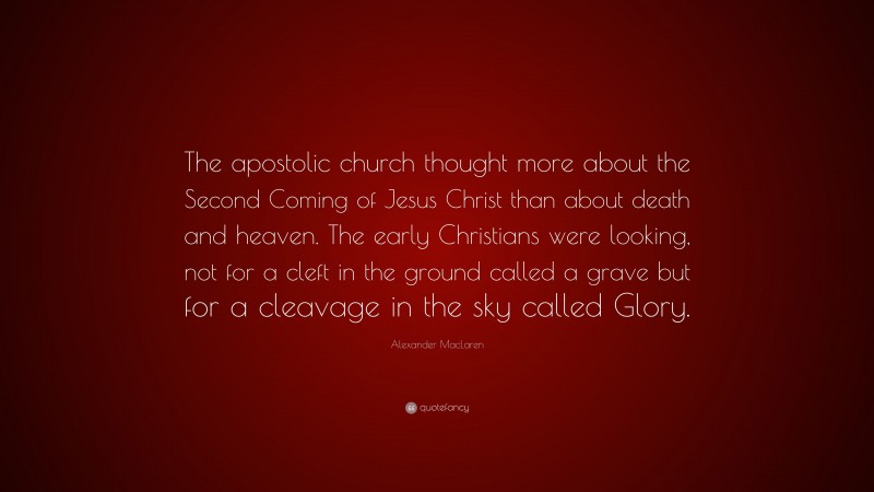 Alexander MacLaren Quote: “The apostolic church thought more about the Second Coming of Jesus Christ than about death and heaven. The early Christians were looking, not for a cleft in the ground called a grave but for a cleavage in the sky called Glory.”