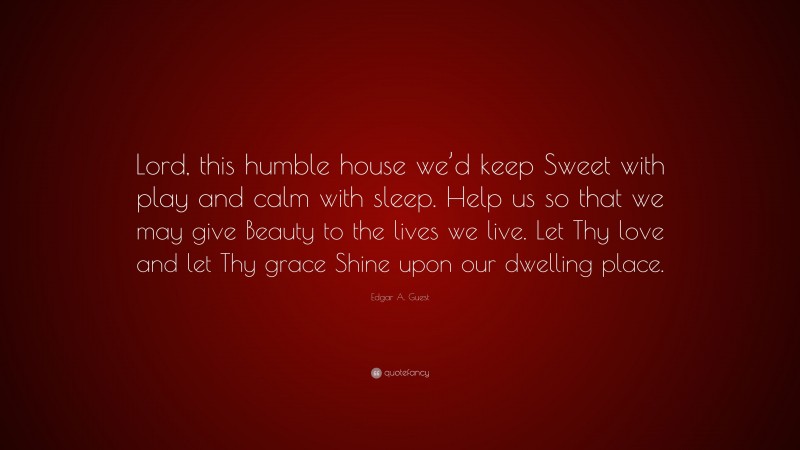 Edgar A. Guest Quote: “Lord, this humble house we’d keep Sweet with play and calm with sleep. Help us so that we may give Beauty to the lives we live. Let Thy love and let Thy grace Shine upon our dwelling place.”