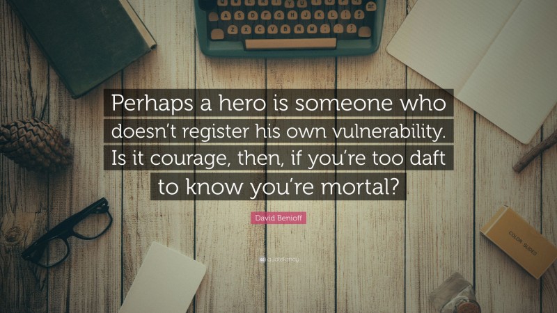 David Benioff Quote: “Perhaps a hero is someone who doesn’t register his own vulnerability. Is it courage, then, if you’re too daft to know you’re mortal?”