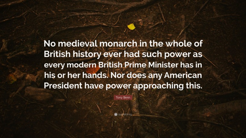Tony Benn Quote: “No medieval monarch in the whole of British history ever had such power as every modern British Prime Minister has in his or her hands. Nor does any American President have power approaching this.”