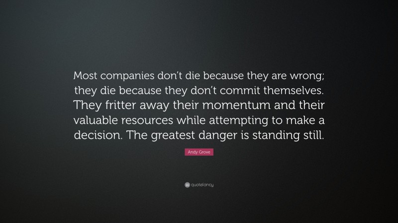 Andy Grove Quote: “Most companies don’t die because they are wrong; they die because they don’t commit themselves. They fritter away their momentum and their valuable resources while attempting to make a decision. The greatest danger is standing still.”
