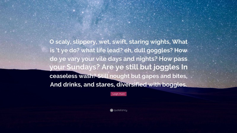 Leigh Hunt Quote: “O scaly, slippery, wet, swift, staring wights, What is ’t ye do? what life lead? eh, dull goggles? How do ye vary your vile days and nights? How pass your Sundays? Are ye still but joggles In ceaseless wash? Still nought but gapes and bites, And drinks, and stares, diversified with boggles.”