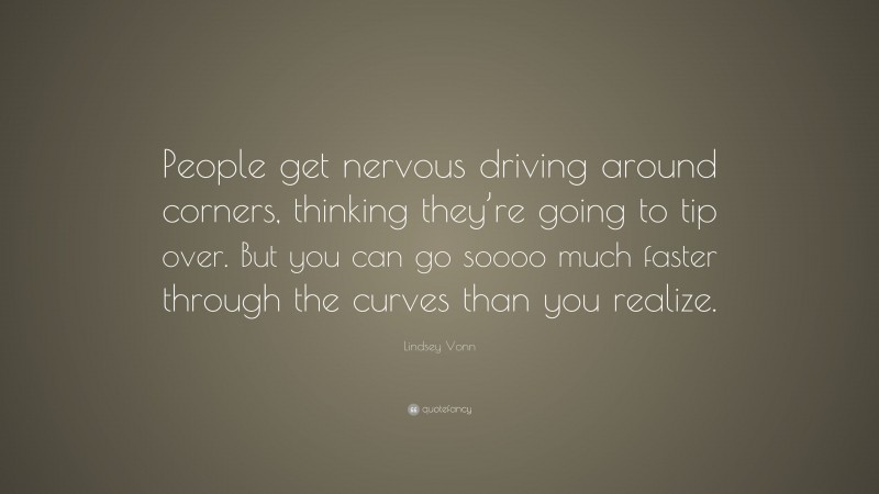 Lindsey Vonn Quote: “People get nervous driving around corners, thinking they’re going to tip over. But you can go soooo much faster through the curves than you realize.”