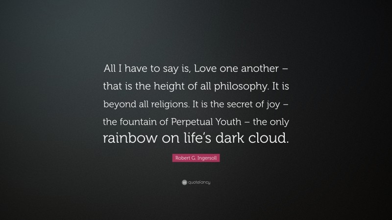 Robert G. Ingersoll Quote: “All I have to say is, Love one another – that is the height of all philosophy. It is beyond all religions. It is the secret of joy – the fountain of Perpetual Youth – the only rainbow on life’s dark cloud.”
