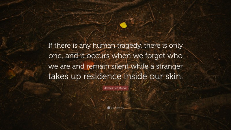 James Lee Burke Quote: “If there is any human tragedy, there is only one, and it occurs when we forget who we are and remain silent while a stranger takes up residence inside our skin.”