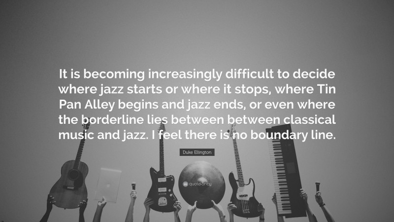 Duke Ellington Quote: “It is becoming increasingly difficult to decide where jazz starts or where it stops, where Tin Pan Alley begins and jazz ends, or even where the borderline lies between between classical music and jazz. I feel there is no boundary line.”