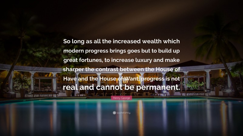 Henry George Quote: “So long as all the increased wealth which modern progress brings goes but to build up great fortunes, to increase luxury and make sharper the contrast between the House of Have and the House of Want, progress is not real and cannot be permanent.”
