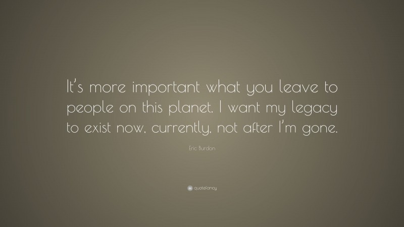 Eric Burdon Quote: “It’s more important what you leave to people on this planet. I want my legacy to exist now, currently, not after I’m gone.”