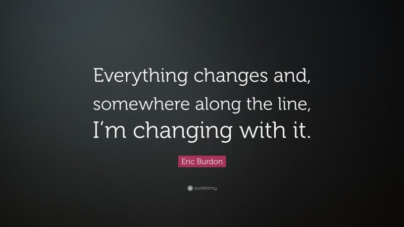 Eric Burdon Quote: “Everything changes and, somewhere along the line, I’m changing with it.”
