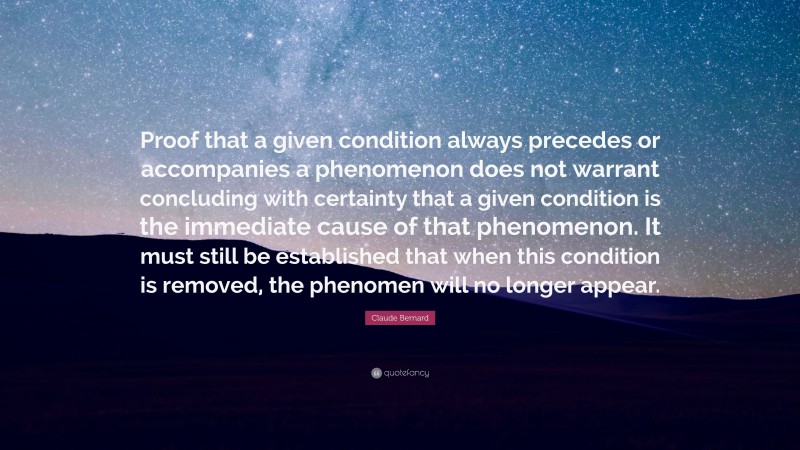 Claude Bernard Quote: “Proof that a given condition always precedes or accompanies a phenomenon does not warrant concluding with certainty that a given condition is the immediate cause of that phenomenon. It must still be established that when this condition is removed, the phenomen will no longer appear.”