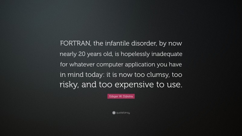 Edsger W. Dijkstra Quote: “FORTRAN, the infantile disorder, by now nearly 20 years old, is hopelessly inadequate for whatever computer application you have in mind today: it is now too clumsy, too risky, and too expensive to use.”