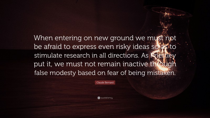 Claude Bernard Quote: “When entering on new ground we must not be afraid to express even risky ideas so as to stimulate research in all directions. As Priestley put it, we must not remain inactive through false modesty based on fear of being mistaken.”