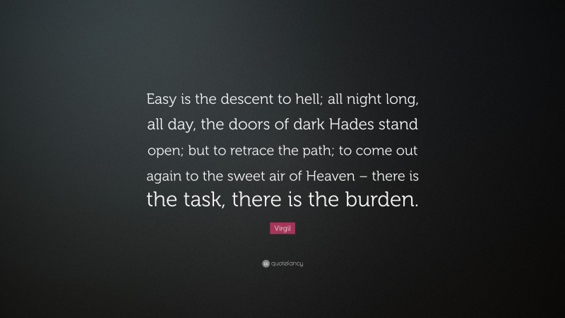 Virgil Quote: “Easy is the descent to hell; all night long, all day, the doors of dark Hades stand open; but to retrace the path; to come out again to the sweet air of Heaven – there is the task, there is the burden.”