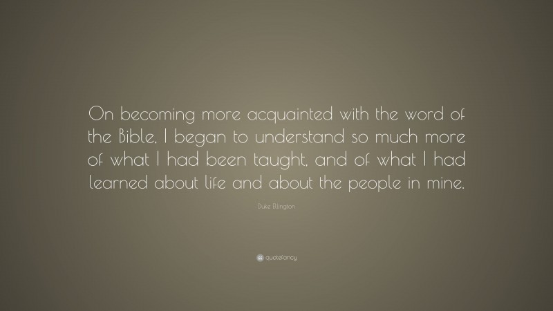 Duke Ellington Quote: “On becoming more acquainted with the word of the Bible, I began to understand so much more of what I had been taught, and of what I had learned about life and about the people in mine.”