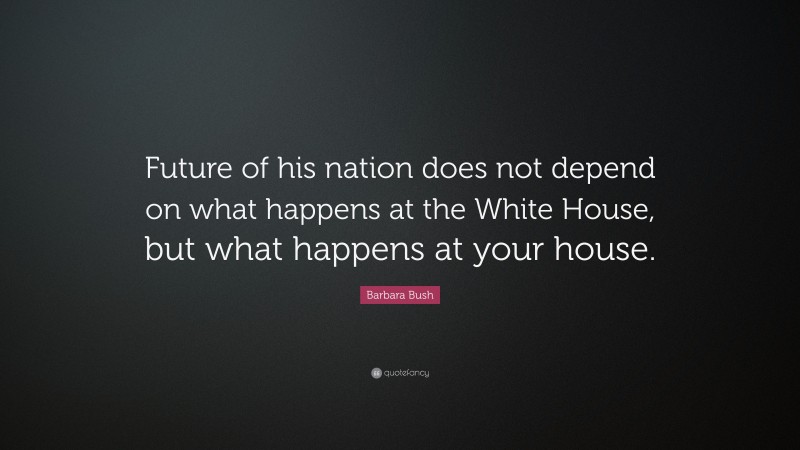 Barbara Bush Quote: “Future of his nation does not depend on what happens at the White House, but what happens at your house.”