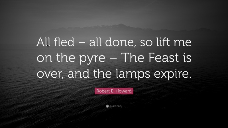 Robert E. Howard Quote: “All fled – all done, so lift me on the pyre – The Feast is over, and the lamps expire.”